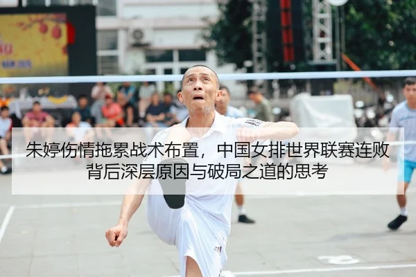 朱婷伤情拖累战术布置，中国女排世界联赛连败背后深层原因与破局之道的思考
