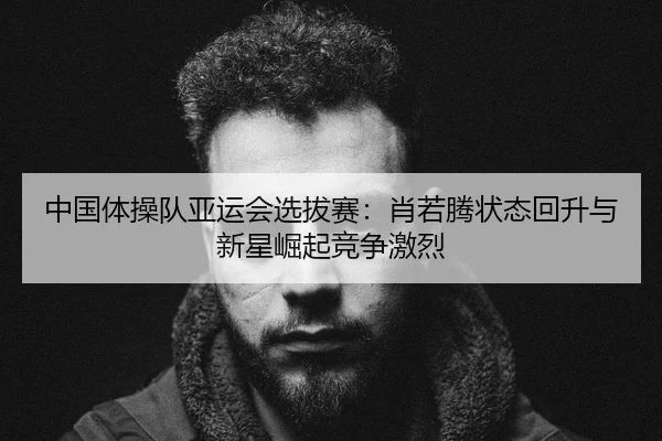 中国体操队亚运会选拔赛：肖若腾状态回升与新星崛起竞争激烈