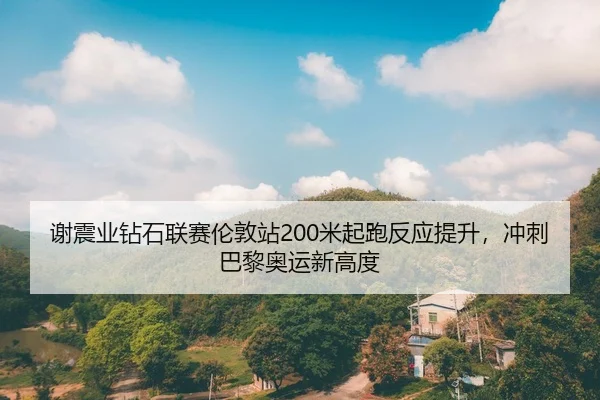 谢震业钻石联赛伦敦站200米起跑反应提升，冲刺巴黎奥运新高度