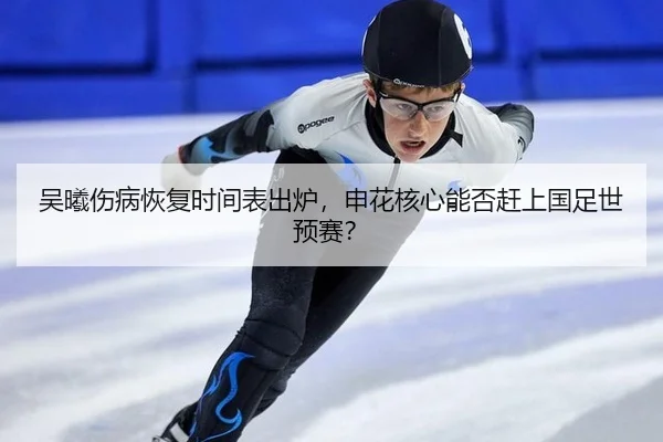 吴曦伤病恢复时间表出炉，申花核心能否赶上国足世预赛？