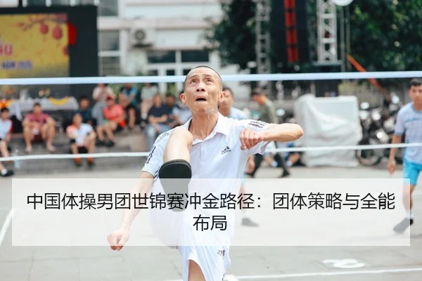 中国体操男团世锦赛冲金路径：团体策略与全能布局