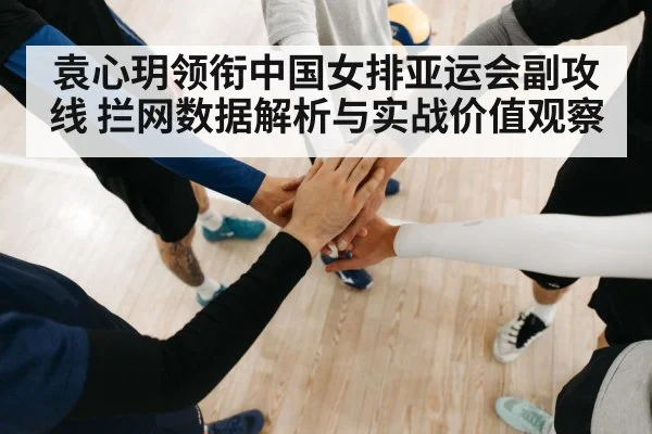 袁心玥领衔中国女排亚运会副攻线 拦网数据解析与实战价值观察