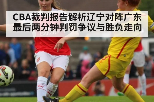 CBA裁判报告解析辽宁对阵广东最后两分钟判罚争议与胜负走向